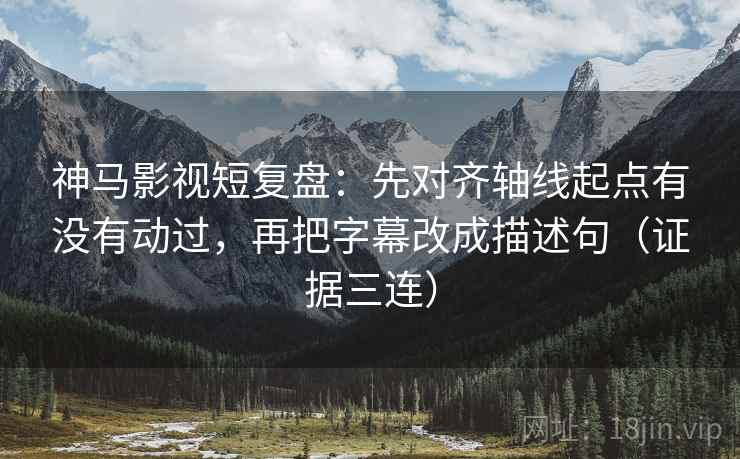 神马影视短复盘：先对齐轴线起点有没有动过，再把字幕改成描述句（证据三连）