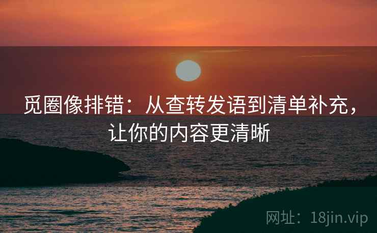 觅圈像排错:从查转发语到清单补充,让你的内容更清晰 觅圈像排错:从查转发语到清单补充,让你的内容更清晰
