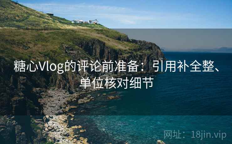 糖心Vlog的评论前准备：引用补全整、单位核对细节
