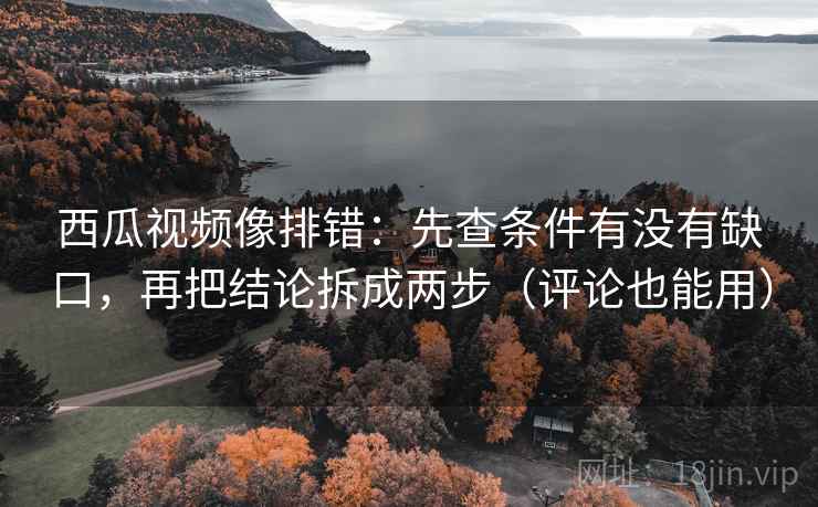 西瓜视频像排错：先查条件有没有缺口，再把结论拆成两步（评论也能用）