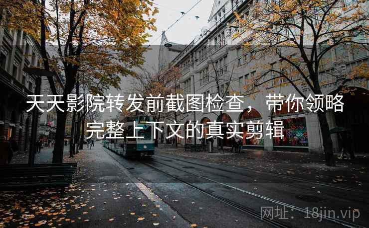 天天影院转发前截图检查，带你领略完整上下文的真实剪辑
