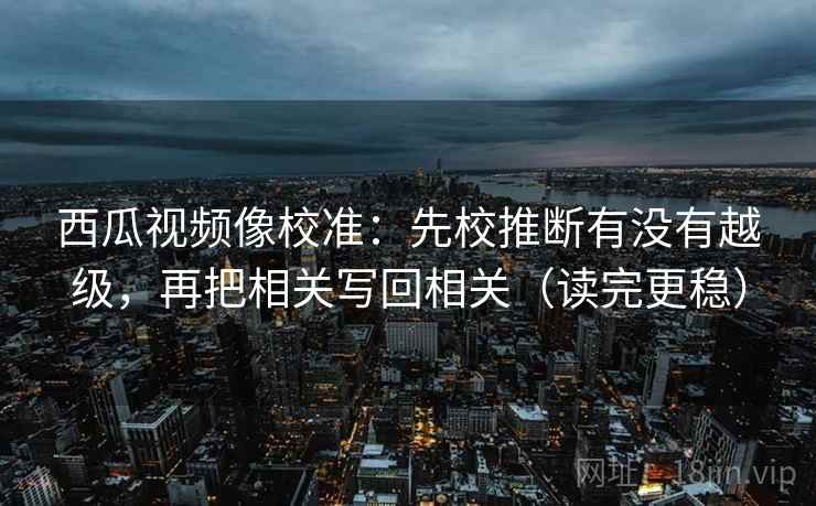 西瓜视频像校准：先校推断有没有越级，再把相关写回相关（读完更稳）