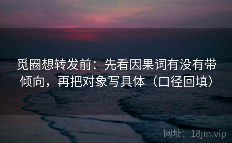 觅圈想转发前：先看因果词有没有带倾向，再把对象写具体（口径回填）