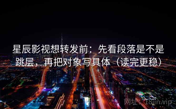 星辰影视想转发前：先看段落是不是跳层，再把对象写具体（读完更稳）