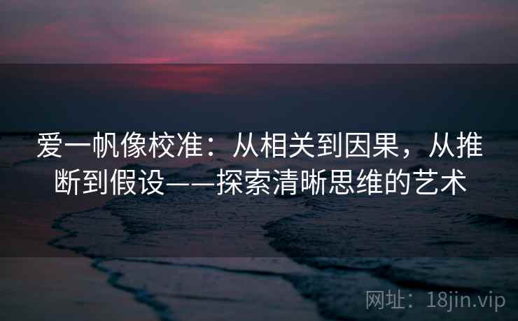 爱一帆像校准:从相关到因果,从推断到假设——探索清晰思维的艺术 爱一帆像校准:从相关到因果,从推断到假设——探索清晰思维的艺术
