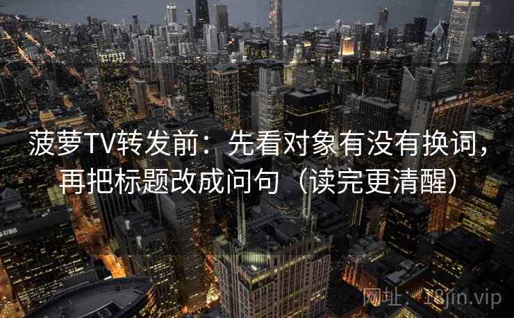 菠萝TV转发前:先看对象有没有换词,再把标题改成问句(读完更清醒) 菠萝TV转发前:先看对象有没有换词,再把标题改成问句(读完更清醒)