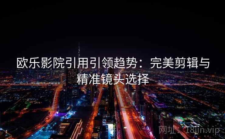 欧乐影院引用引领趋势:完美剪辑与精准镜头选择 欧乐影院引用引领趋势:完美剪辑与精准镜头选择