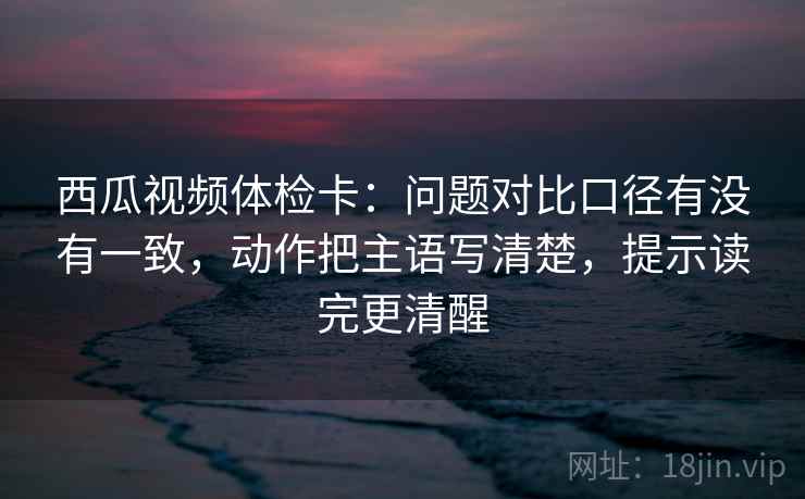 西瓜视频体检卡:问题对比口径有没有一致,动作把主语写清楚,提示读完更清醒 西瓜视频体检卡:问题对比口径有没有一致,动作把主语写清楚,提示读完更清醒