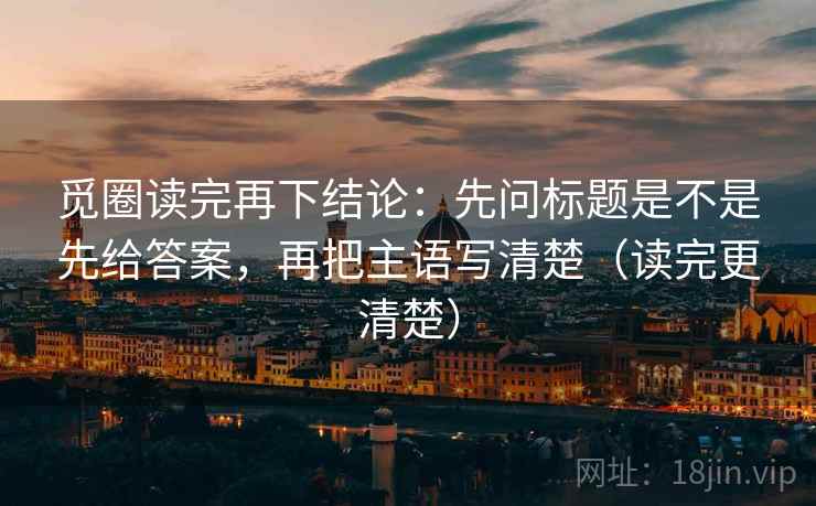 觅圈读完再下结论：先问标题是不是先给答案，再把主语写清楚（读完更清楚）